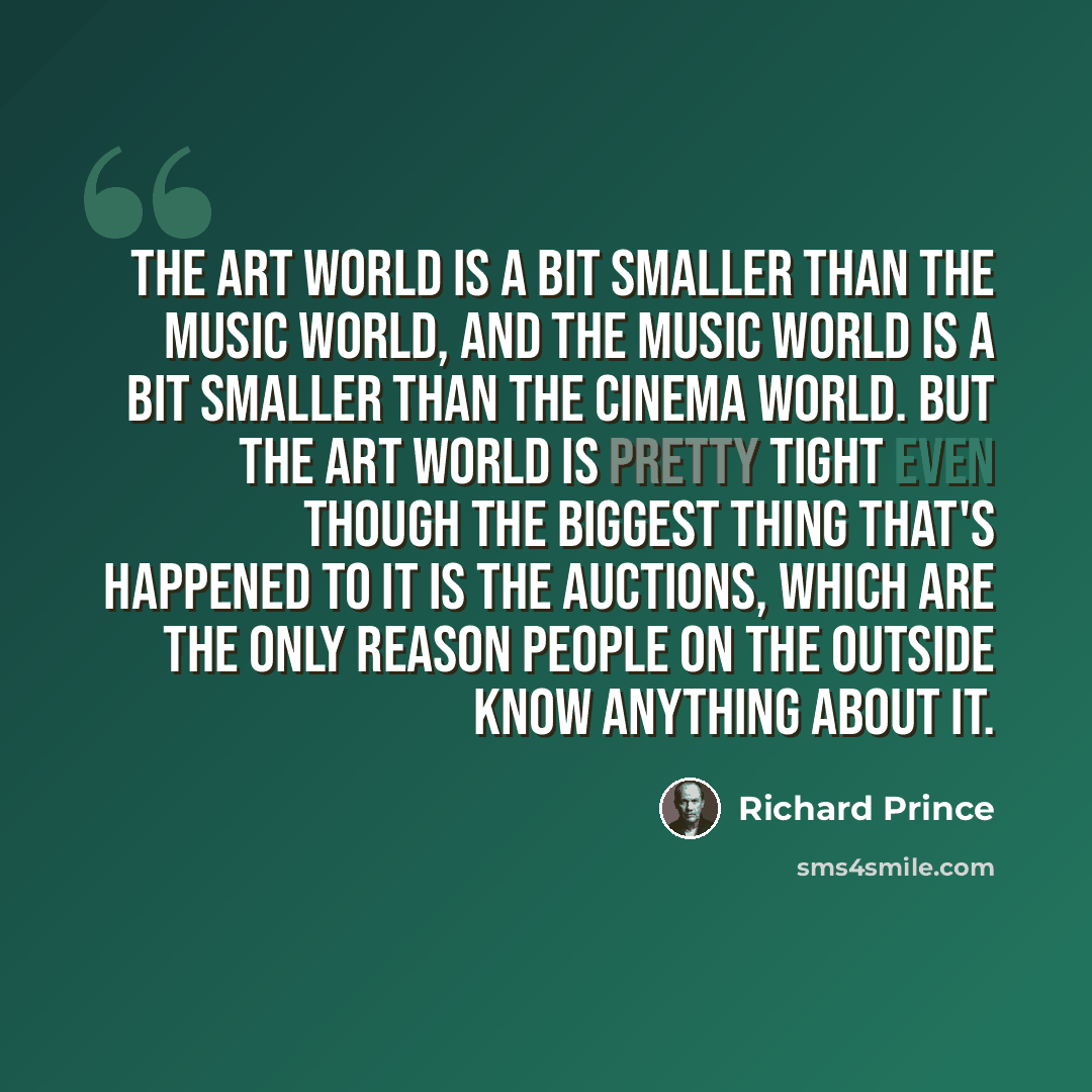 “The art world is a bit smaller than the music world, and the music world is a bit smaller than the cinema world. But the art world is pretty tight even though the biggest thing that's happened to it is the auctions, which are the only reason people on the outside know anything about it.” quote by Richard Prince