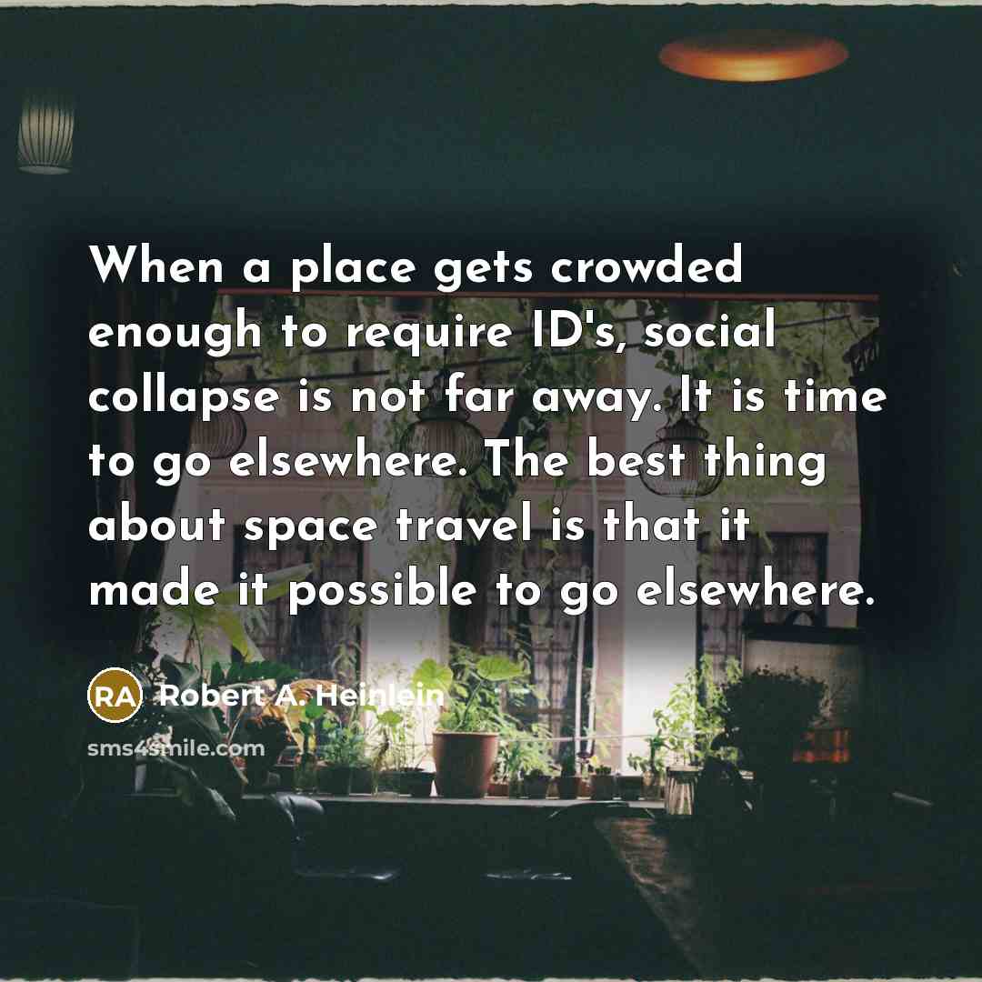 “When a place gets crowded enough to require ID's, social collapse is not far away. It is time to go elsewhere. The best thing about space travel is that it made it possible to go elsewhere.” quote by Robert A. Heinlein