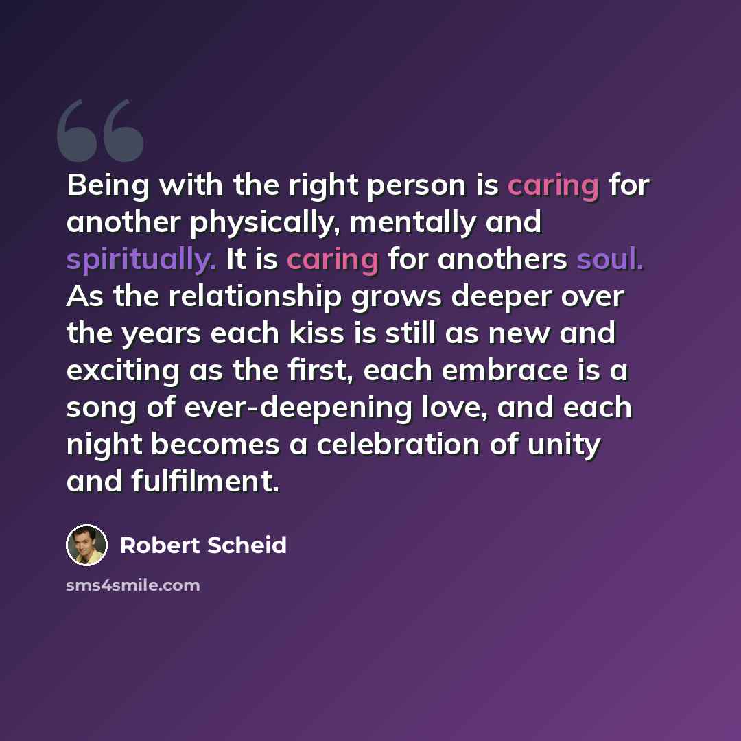 “Being with the right person is caring for another physically, mentally and spiritually. It is caring for anothers soul. As the relationship grows deeper over the years each kiss is still as new and exciting as the first, each embrace is a song of ever-deepening love, and each night becomes a…” quote by Robert Scheid