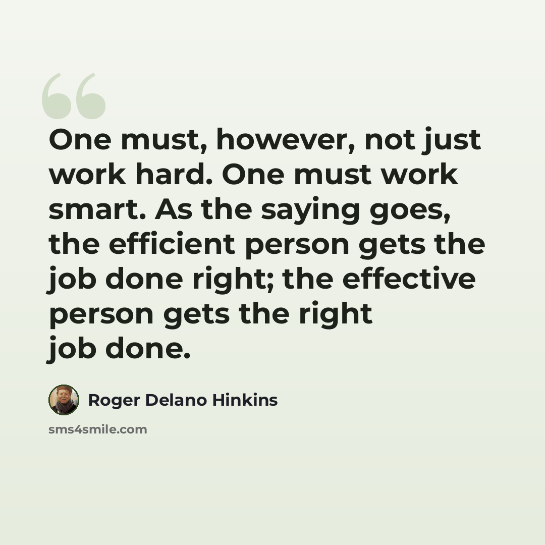 “One must, however, not just work hard. One must work smart. As the saying goes, the efficient person gets the job done right; the effective person gets the right job done.” quote by Roger Delano Hinkins