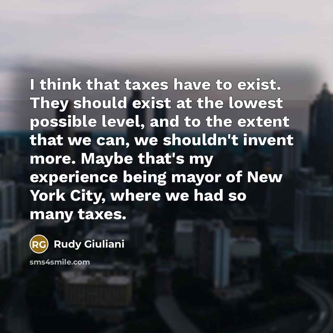 “I think that taxes have to exist. They should exist at the lowest possible level, and to the extent that we can, we shouldn't invent more. Maybe that's my experience being mayor of New York City, where we had so many taxes.” quote by Rudy Giuliani