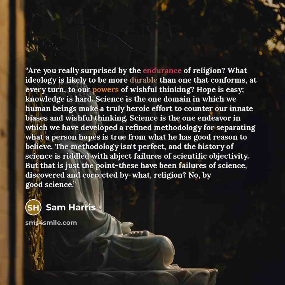 “Are you really surprised by the endurance of religion? What ideology is likely to be more durable than one that conforms, at every turn, to our powers of wishful thinking? Hope is easy; knowledge is hard. Science is the one domain in which we human beings make a truly heroic effort to counter our…” quote by Sam Harris