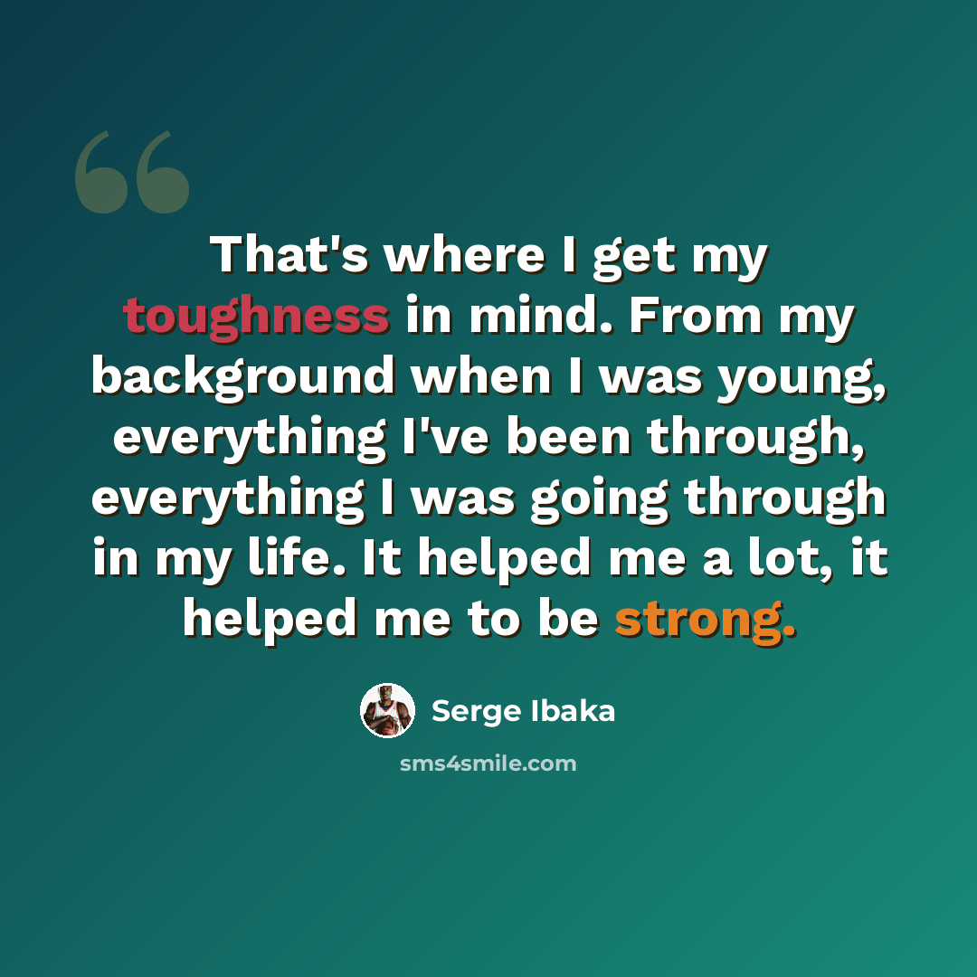 “That's where I get my toughness in mind. From my background when I was young, everything I've been through, everything I was going through in my life. It helped me a lot, it helped me to be strong.” quote by Serge Ibaka