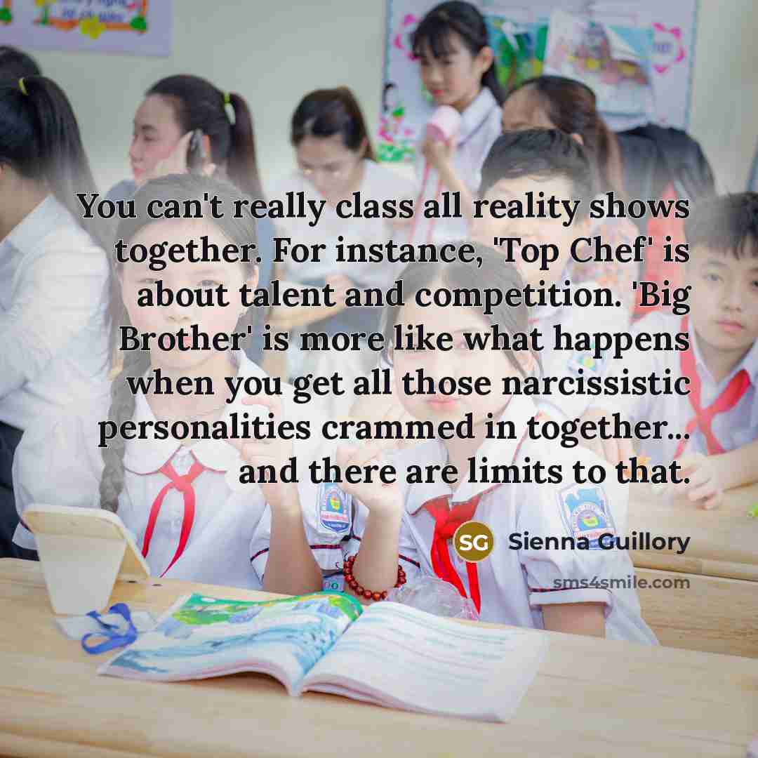 “You can't really class all reality shows together. For instance, 'Top Chef' is about talent and competition. 'Big Brother' is more like what happens when you get all those narcissistic personalities crammed in together... and there are limits to that.” quote by Sienna Guillory