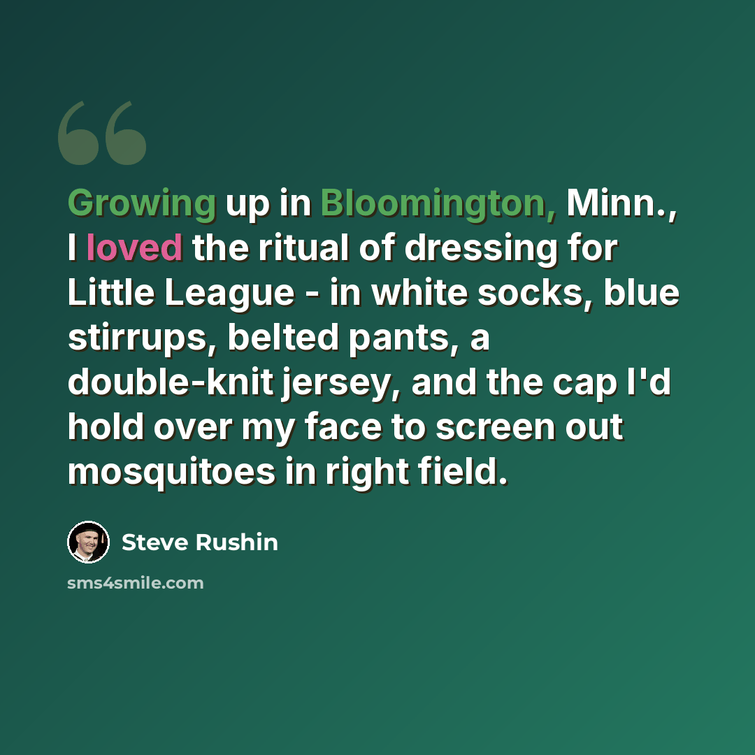 “Growing up in Bloomington, Minn., I loved the ritual of dressing for Little League - in white socks, blue stirrups, belted pants, a double-knit jersey, and the cap I'd hold over my face to screen out mosquitoes in right field.” quote by Steve Rushin