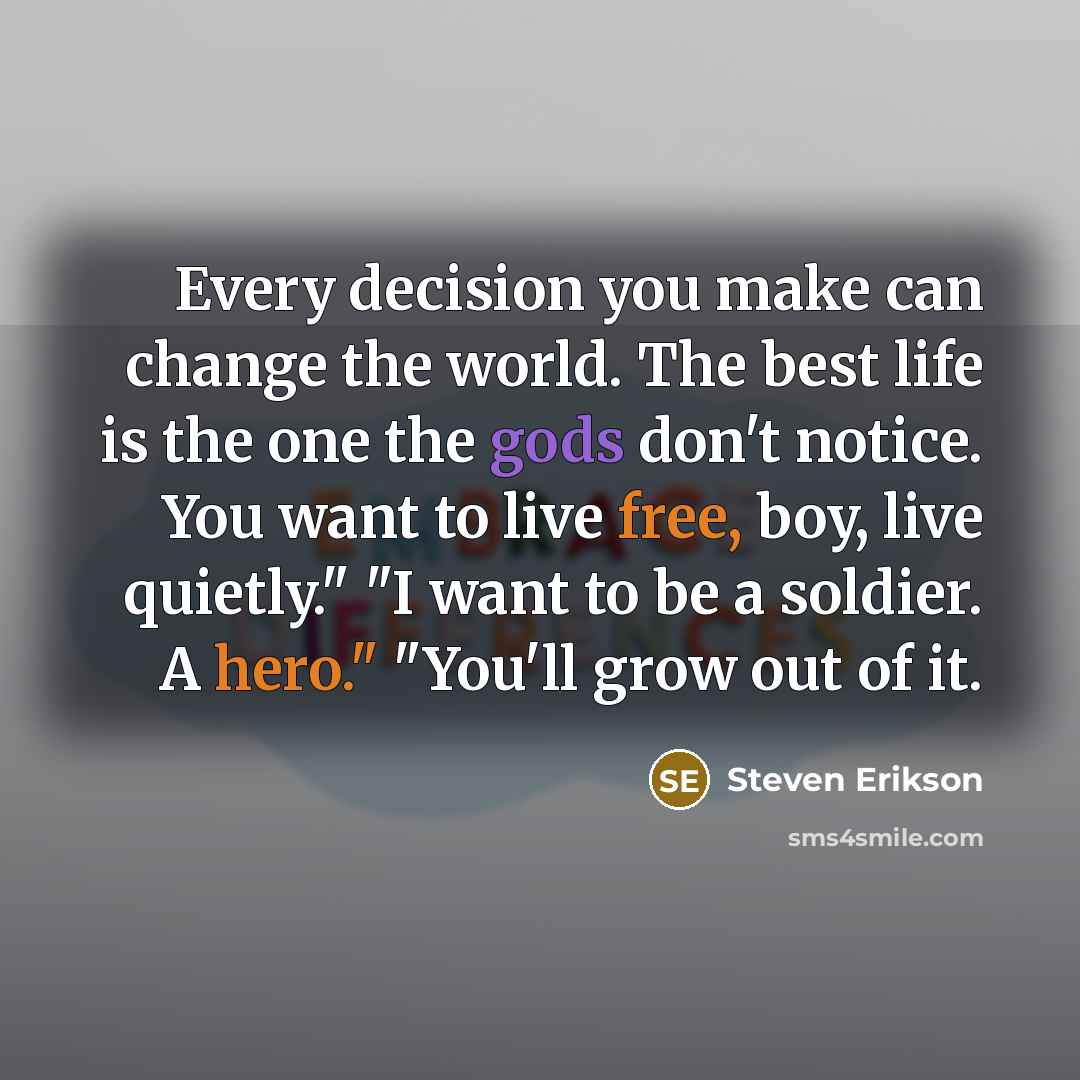 “Every decision you make can change the world. The best life is the one the gods don't notice. You want to live free, boy, live quietly." "I want to be a soldier. A hero." "You'll grow out of it.” quote by Steven Erikson