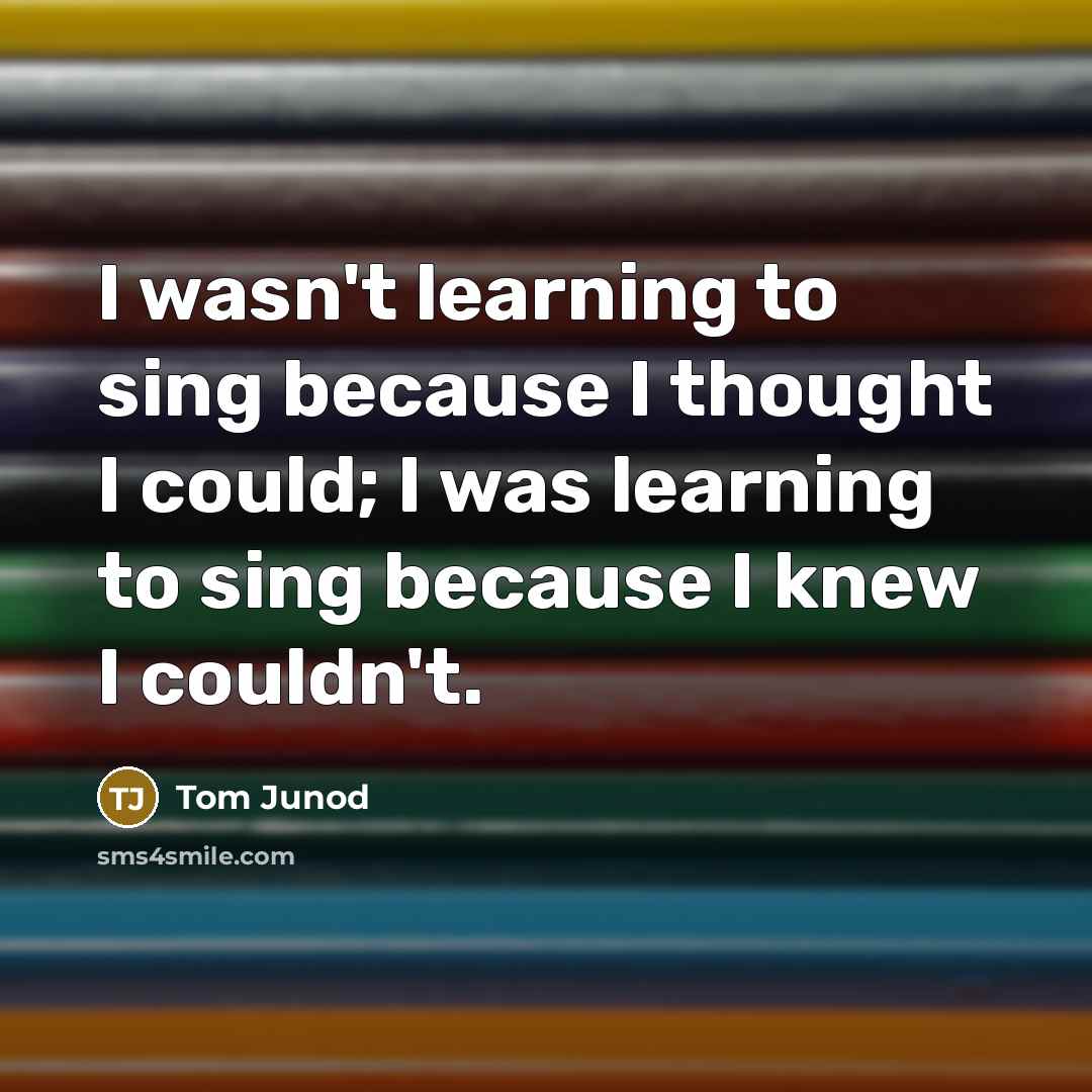 “I wasn't learning to sing because I thought I could; I was learning to sing because I knew I couldn't.” quote by Tom Junod