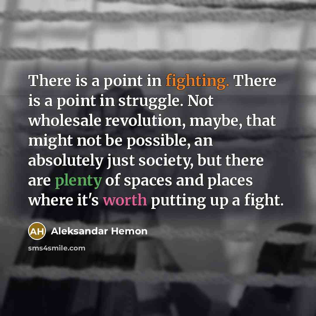 “There is a point in fighting. There is a point in struggle. Not wholesale revolution, maybe, that might not be possible, an absolutely just society, but there are plenty of spaces and places where it's worth putting up a fight.” quote by Aleksandar Hemon