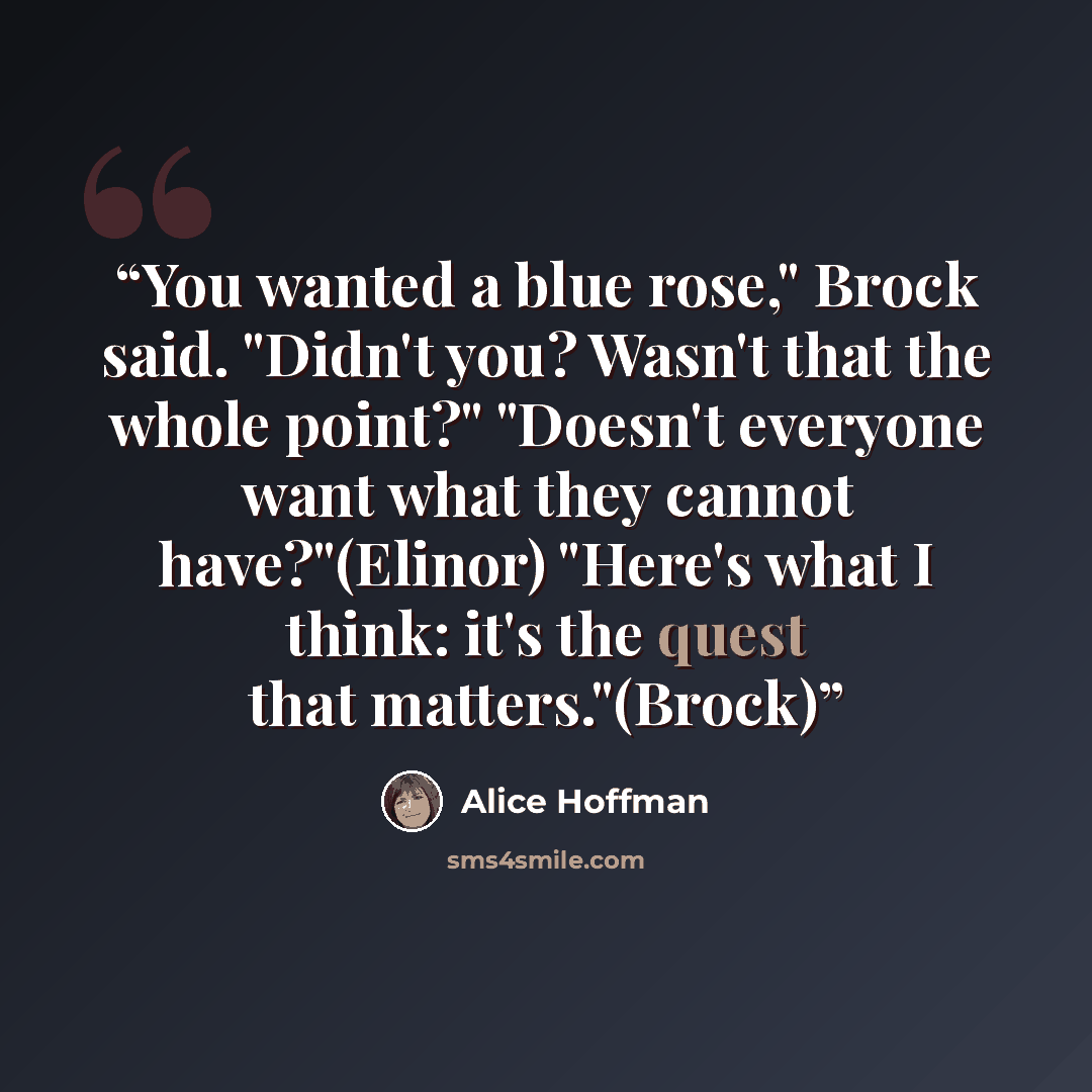 “You wanted a blue rose," Brock said. "Didn't you? Wasn't that the whole point?" "Doesn't everyone want what they cannot have?"(Elinor) "Here's what I think: it's the quest that matters."(Brock)” quote by Alice Hoffman