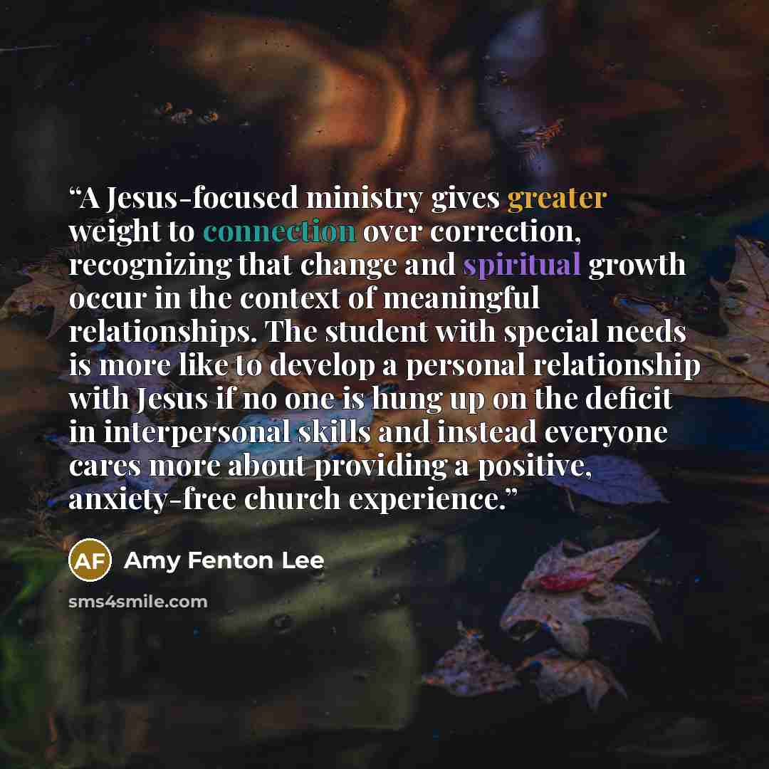 “A Jesus-focused ministry gives greater weight to connection over correction, recognizing that change and spiritual growth occur in the context of meaningful relationships. The student with special needs is more like to develop a personal relationship with Jesus if no one is hung up on the deficit…” quote by Amy Fenton Lee