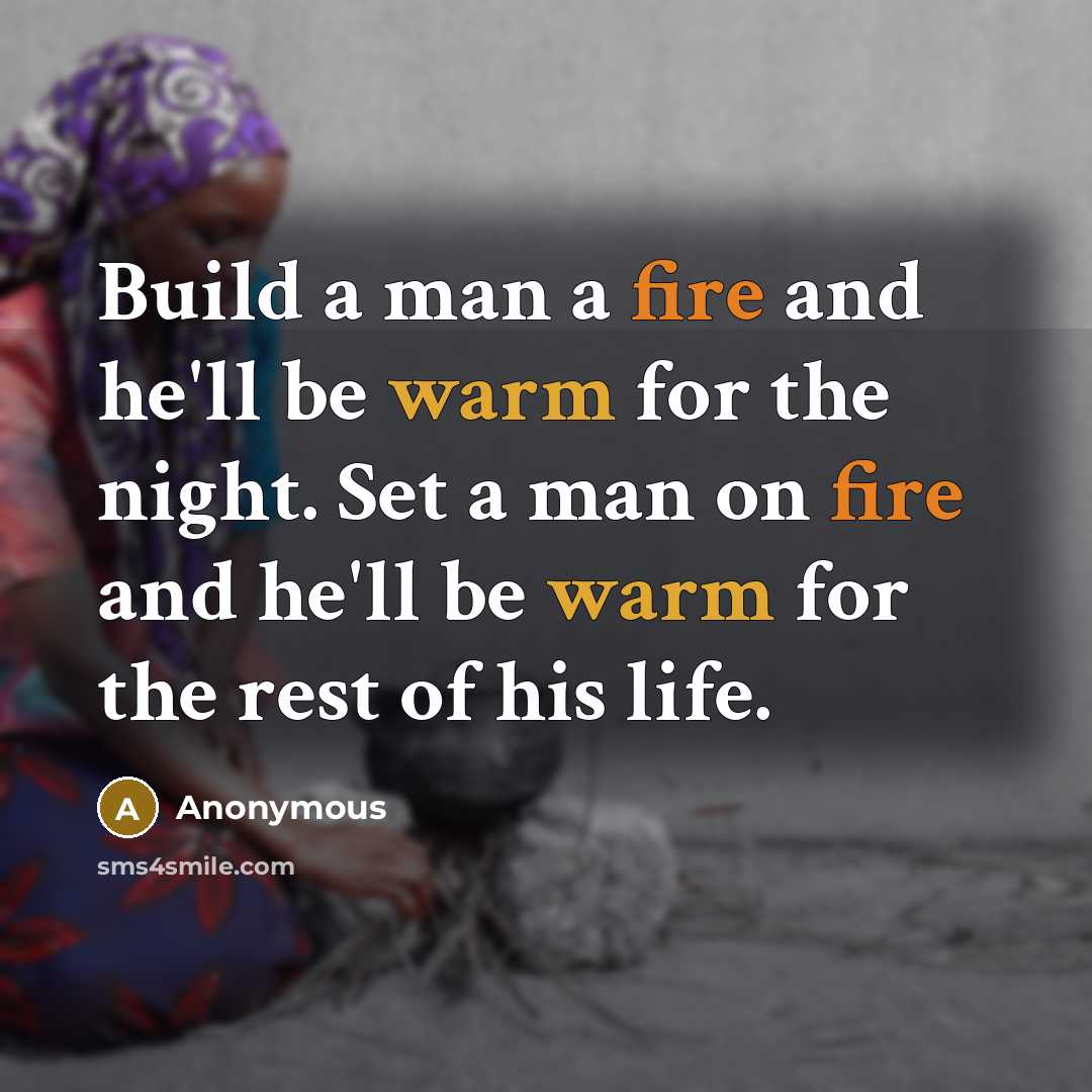 “Build a man a fire and he'll be warm for the night. Set a man on fire and he'll be warm for the rest of his life.” quote by Anonymous