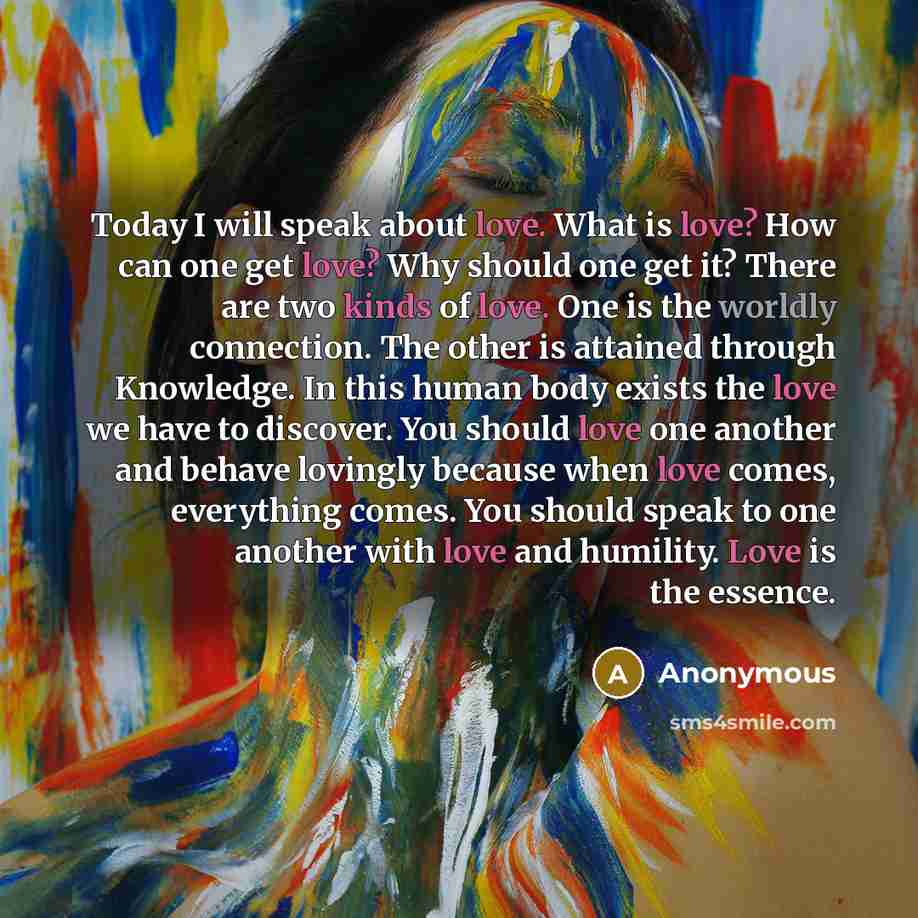 “Today I will speak about love. What is love? How can one get love? Why should one get it? There are two kinds of love. One is the worldly connection. The other is attained through Knowledge. In this human body exists the love we have to discover. You should love one another and behave lovingly…” quote by Anonymous