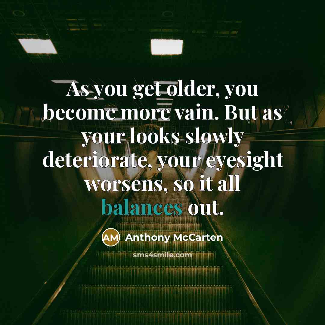 “As you get older, you become more vain. But as your looks slowly deteriorate, your eyesight worsens, so it all balances out.” quote by Anthony McCarten