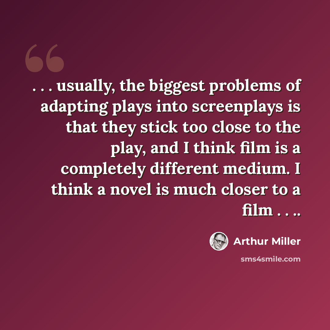 “. . . usually, the biggest problems of adapting plays into screenplays is that they stick too close to the play, and I think film is a completely different medium. I think a novel is much closer to a film . . ..” quote by Arthur Miller