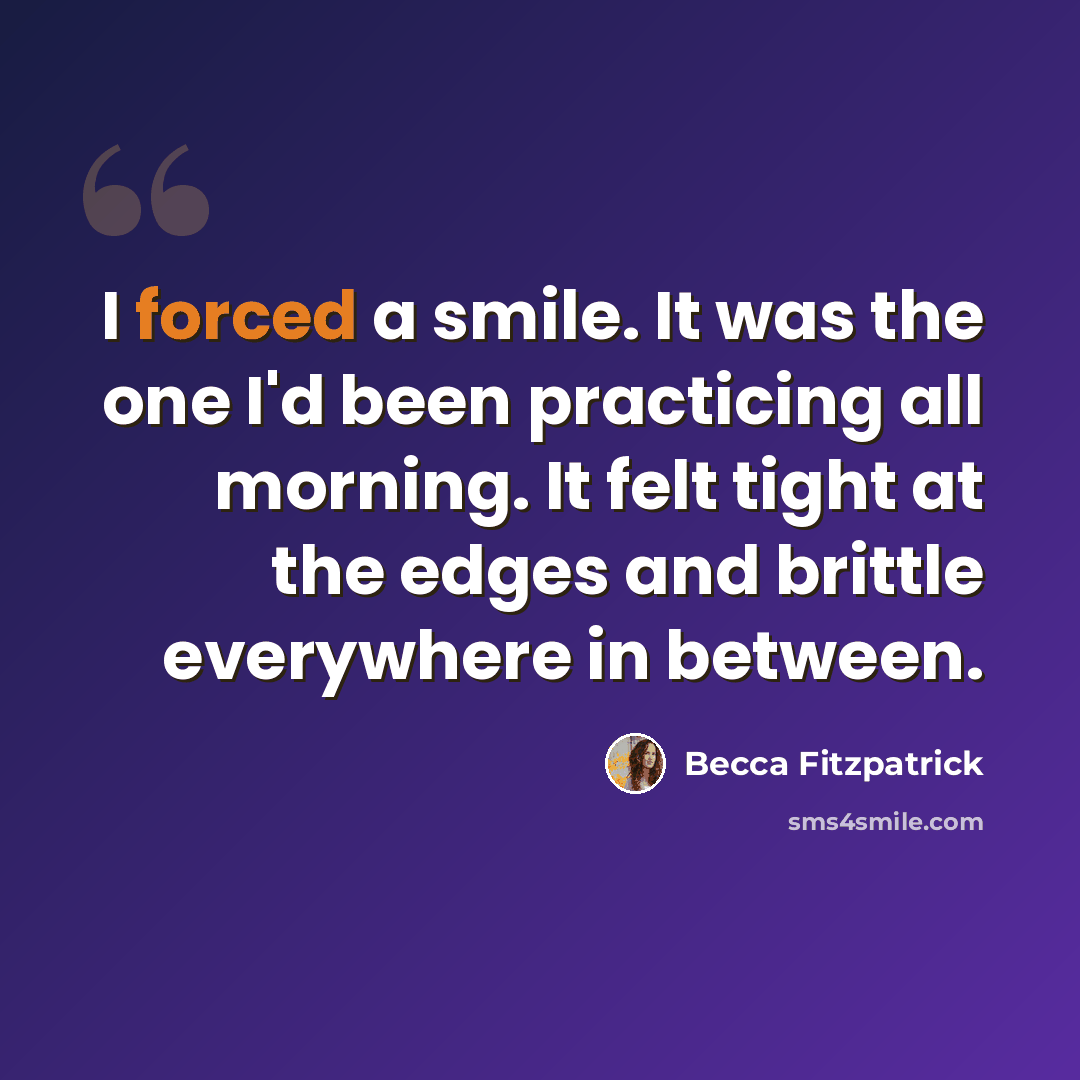 “I forced a smile. It was the one I'd been practicing all morning. It felt tight at the edges and brittle everywhere in between.” quote by Becca Fitzpatrick
