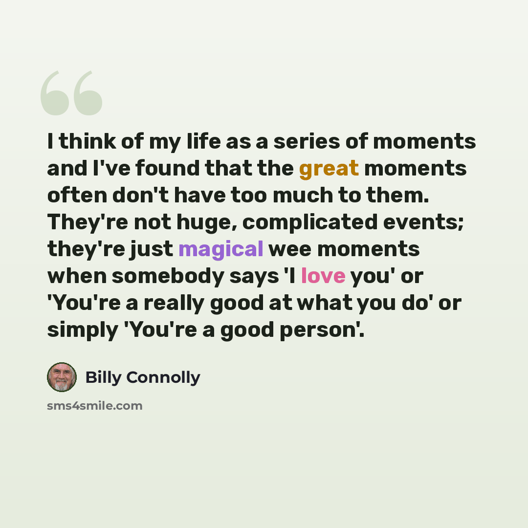 “I think of my life as a series of moments and I've found that the great moments often don't have too much to them. They're not huge, complicated events; they're just magical wee moments when somebody says 'I love you' or 'You're a really good at what you do' or simply 'You're a good person'.” quote by Billy Connolly