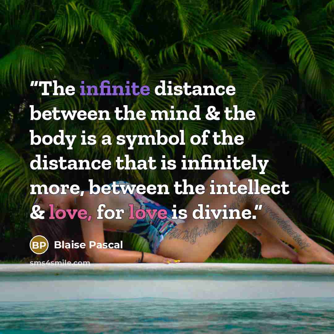 “The infinite distance between the mind & the body is a symbol of the distance that is infinitely more, between the intellect & love, for love is divine.” quote by Blaise Pascal