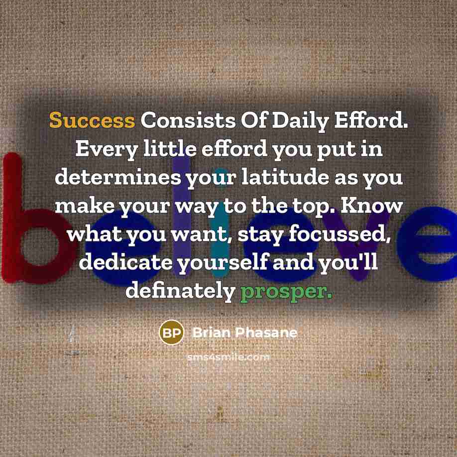 “Success Consists Of Daily Efford. Every little efford you put in determines your latitude as you make your way to the top. Know what you want, stay focussed, dedicate yourself and you'll definately prosper.” quote by Brian Phasane