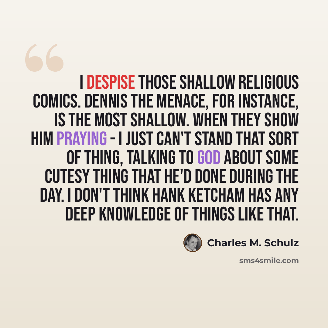 “I despise those shallow religious comics. Dennis the Menace, for instance, is the most shallow. When they show him praying - I just can't stand that sort of thing, talking to God about some cutesy thing that he'd done during the day. I don't think Hank Ketcham has any deep knowledge of things like…” quote by Charles M. Schulz