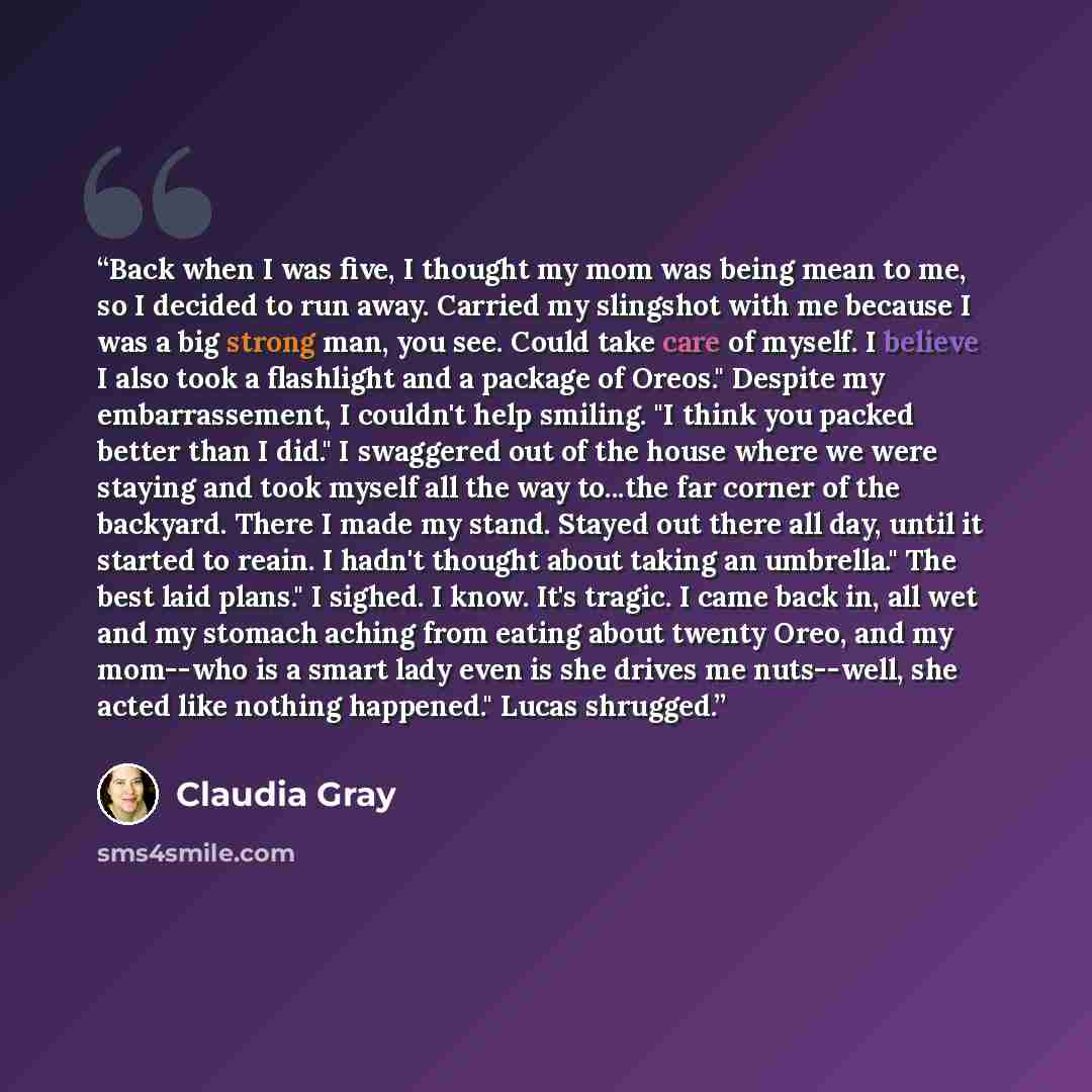 “Back when I was five, I thought my mom was being mean to me, so I decided to run away. Carried my slingshot with me because I was a big strong man, you see. Could take care of myself. I believe I also took a flashlight and a package of Oreos." Despite my embarrassement, I couldn't help smiling. "I…” quote by Claudia Gray