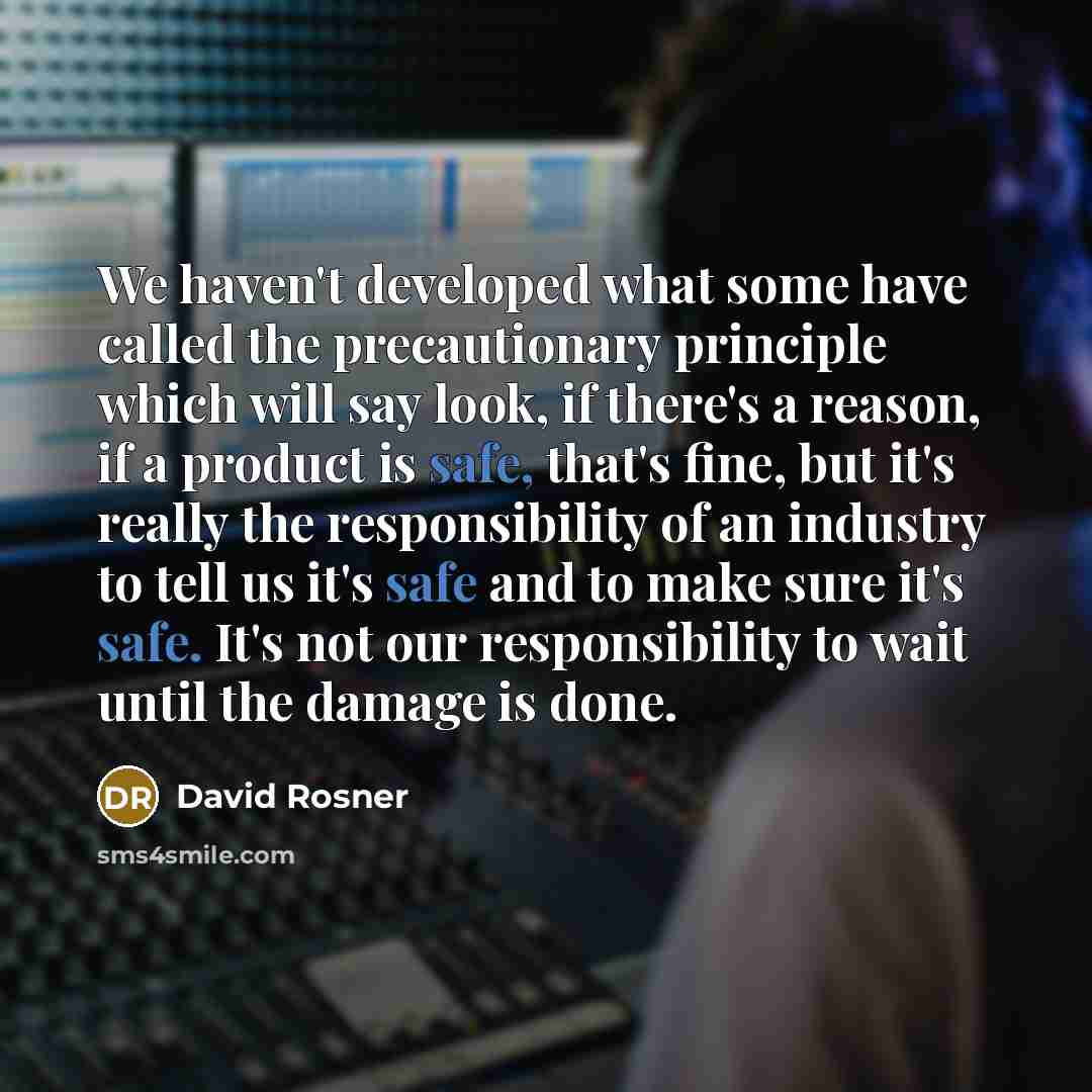 “We haven't developed what some have called the precautionary principle which will say look, if there's a reason, if a product is safe, that's fine, but it's really the responsibility of an industry to tell us it's safe and to make sure it's safe. It's not our responsibility to wait until the…” quote by David Rosner