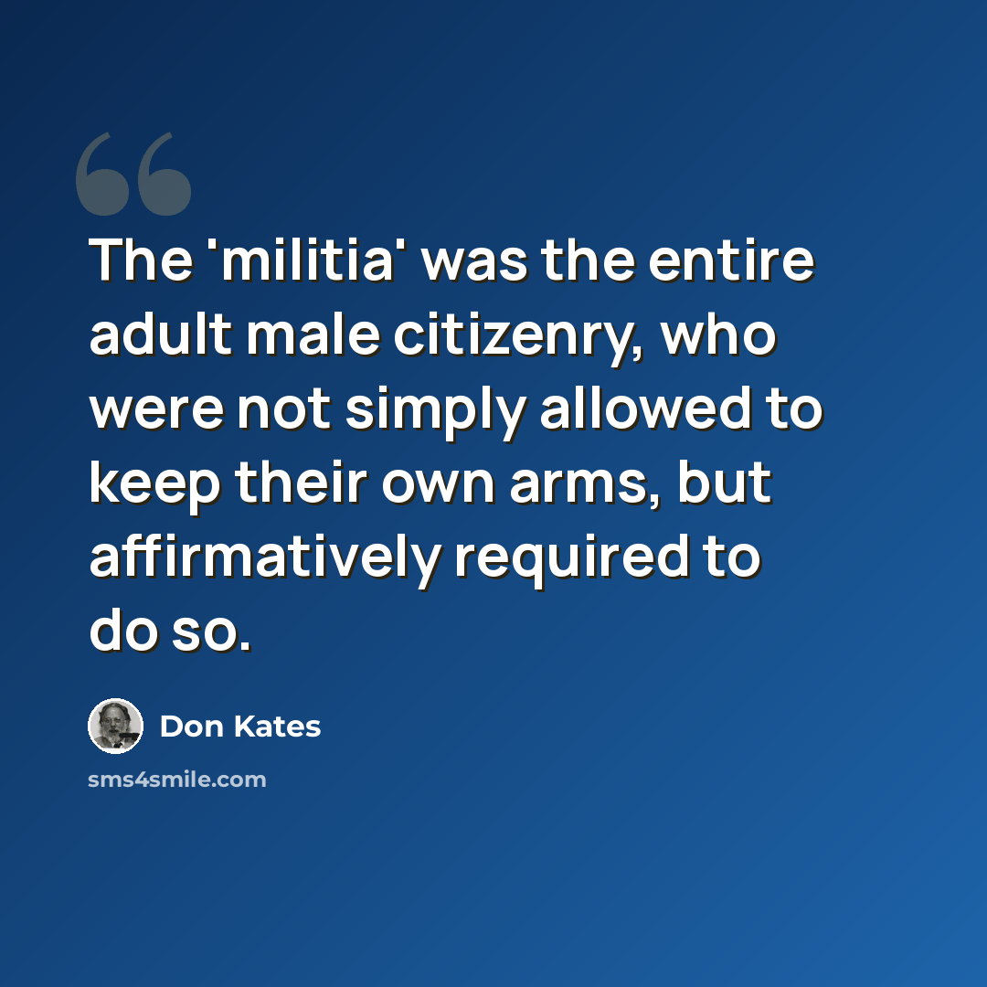 “The 'militia' was the entire adult male citizenry, who were not simply allowed to keep their own arms, but affirmatively required to do so.” quote by Don Kates