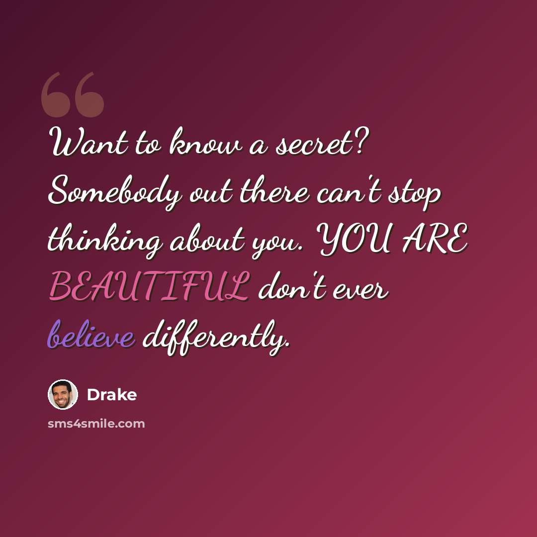“Want to know a secret? Somebody out there can't stop thinking about you. YOU ARE BEAUTIFUL don't ever believe differently.” quote by Drake