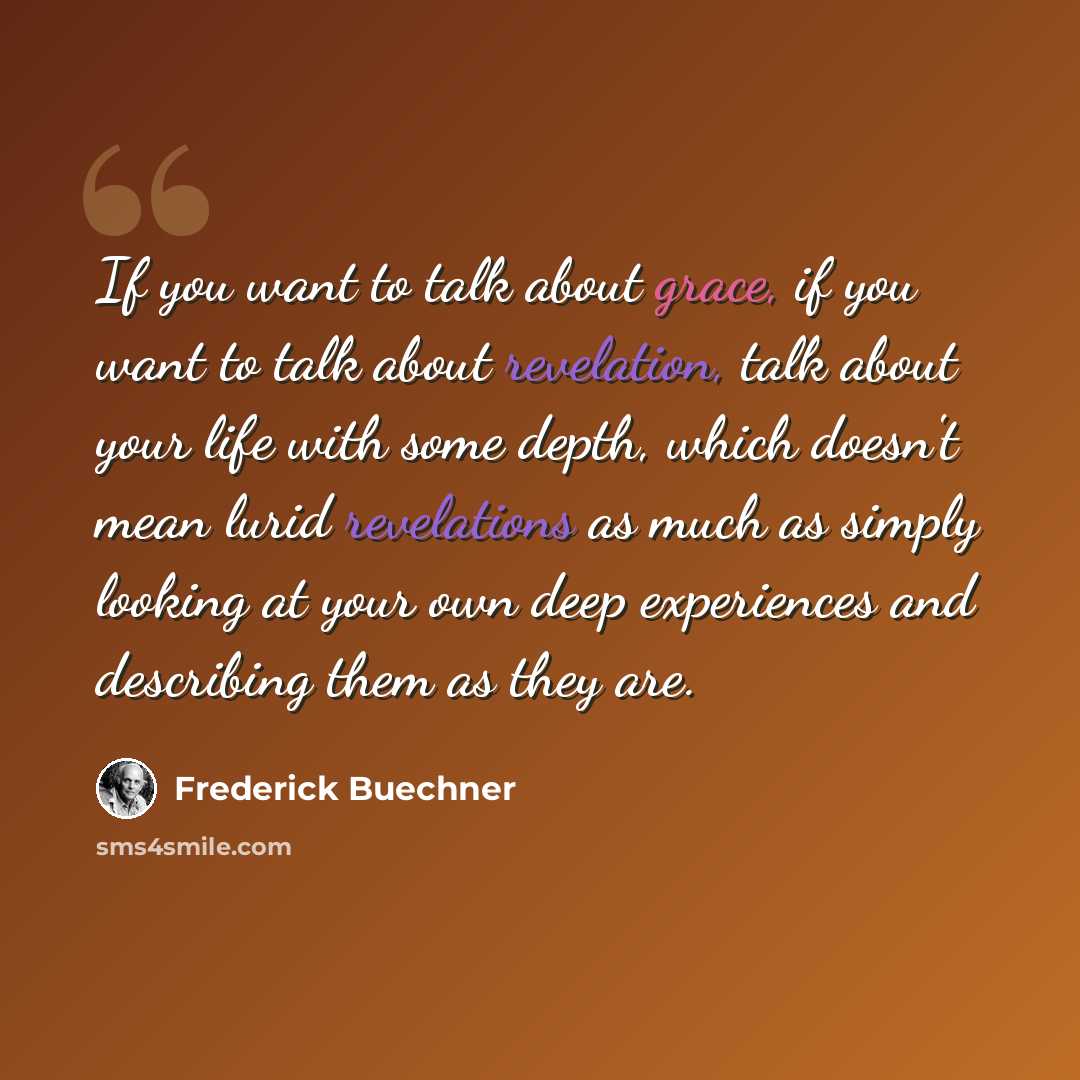 “If you want to talk about grace, if you want to talk about revelation, talk about your life with some depth, which doesn't mean lurid revelations as much as simply looking at your own deep experiences and describing them as they are.” quote by Frederick Buechner