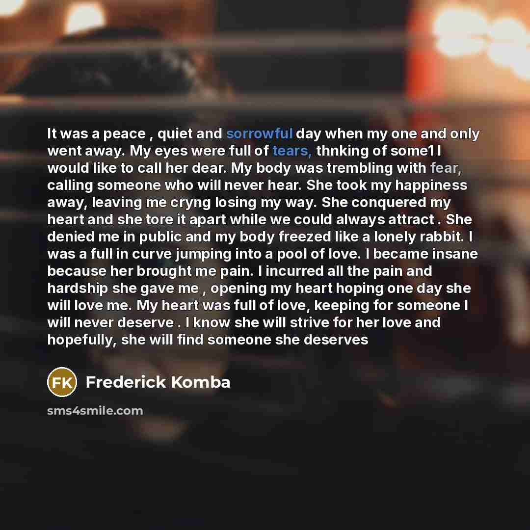 “It was a peace , quiet and sorrowful day when my one and only went away. My eyes were full of tears, thnking of some1 I would like to call her dear. My body was trembling with fear, calling someone who will never hear. She took my happiness away, leaving me cryng losing my way. She conquered my…” quote by Frederick Komba