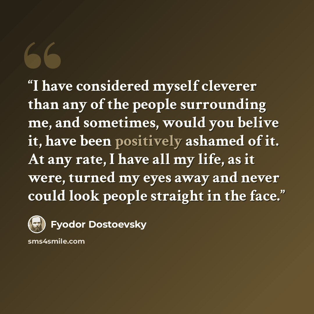 “I have considered myself cleverer than any of the people surrounding me, and sometimes, would you belive it, have been positively ashamed of it. At any rate, I have all my life, as it were, turned my eyes away and never could look people straight in the face.” quote by Fyodor Dostoevsky