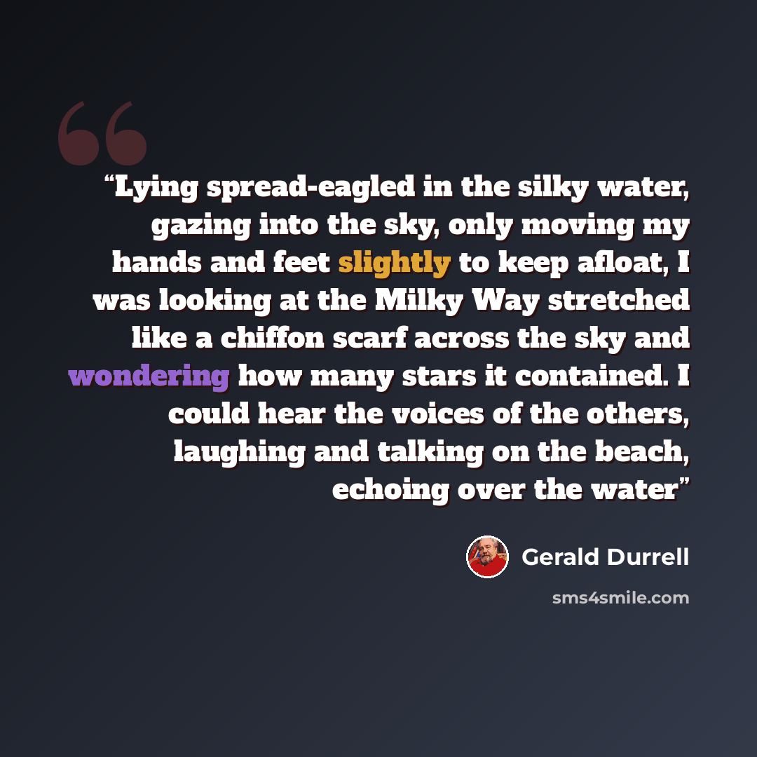 “Lying spread-eagled in the silky water, gazing into the sky, only moving my hands and feet slightly to keep afloat, I was looking at the Milky Way stretched like a chiffon scarf across the sky and wondering how many stars it contained. I could hear the voices of the others, laughing and talking on…” quote by Gerald Durrell