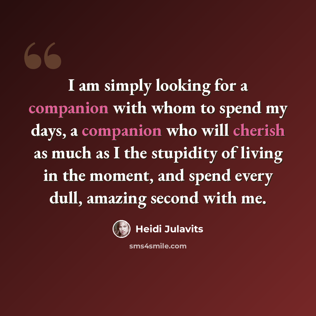 “I am simply looking for a companion with whom to spend my days, a companion who will cherish as much as I the stupidity of living in the moment, and spend every dull, amazing second with me.” quote by Heidi Julavits