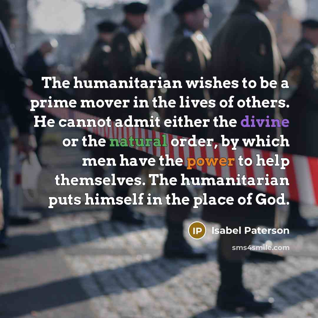 “The humanitarian wishes to be a prime mover in the lives of others. He cannot admit either the divine or the natural order, by which men have the power to help themselves. The humanitarian puts himself in the place of God.” quote by Isabel Paterson