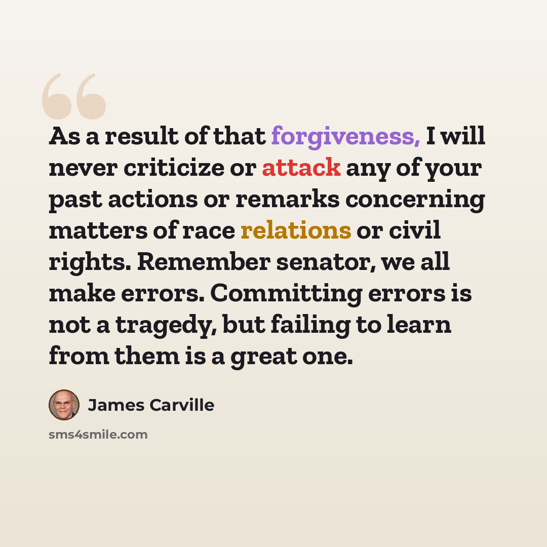 “As a result of that forgiveness, I will never criticize or attack any of your past actions or remarks concerning matters of race relations or civil rights. Remember senator, we all make errors. Committing errors is not a tragedy, but failing to learn from them is a great one.” quote by James Carville