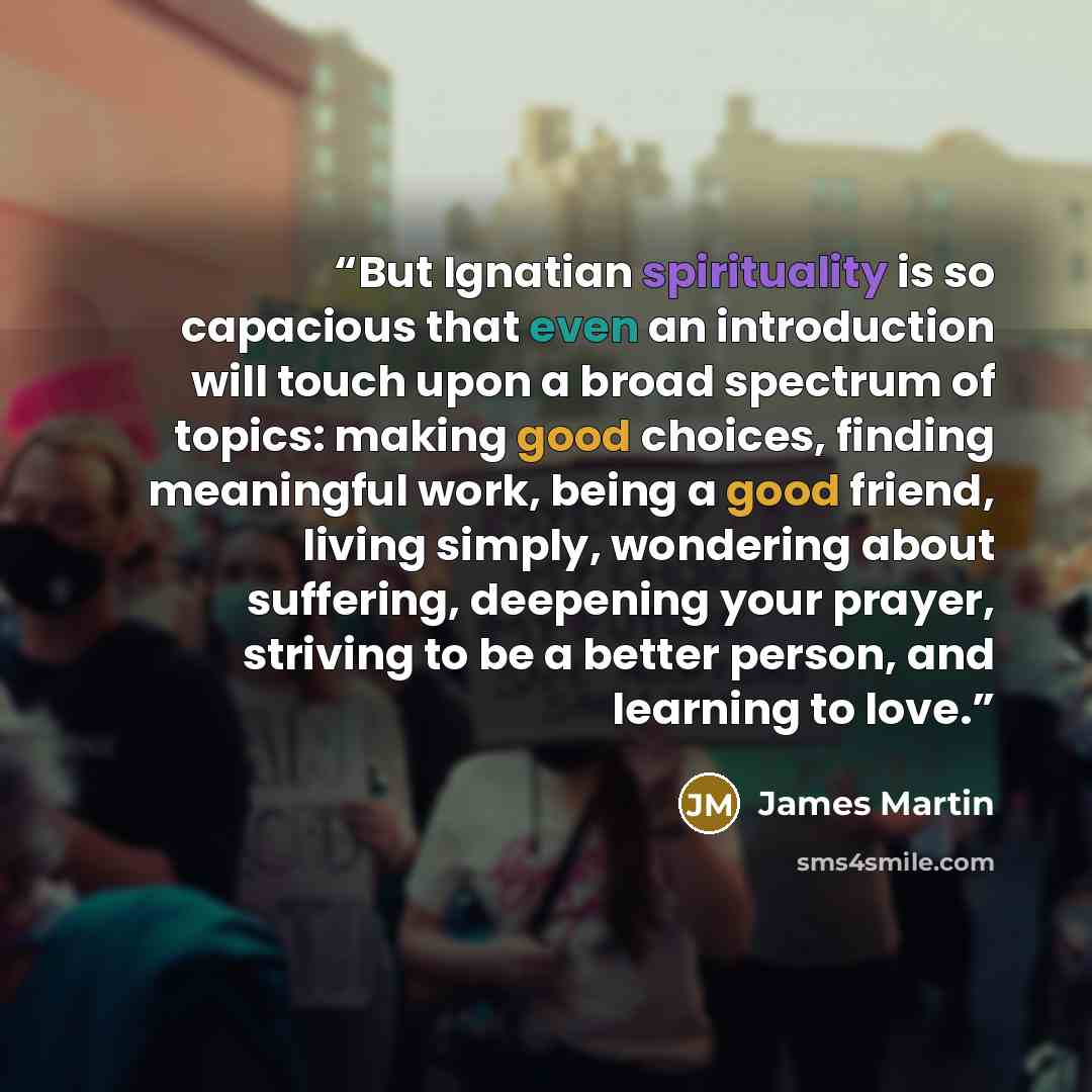 “But Ignatian spirituality is so capacious that even an introduction will touch upon a broad spectrum of topics: making good choices, finding meaningful work, being a good friend, living simply, wondering about suffering, deepening your prayer, striving to be a better person, and learning to love.” quote by James Martin