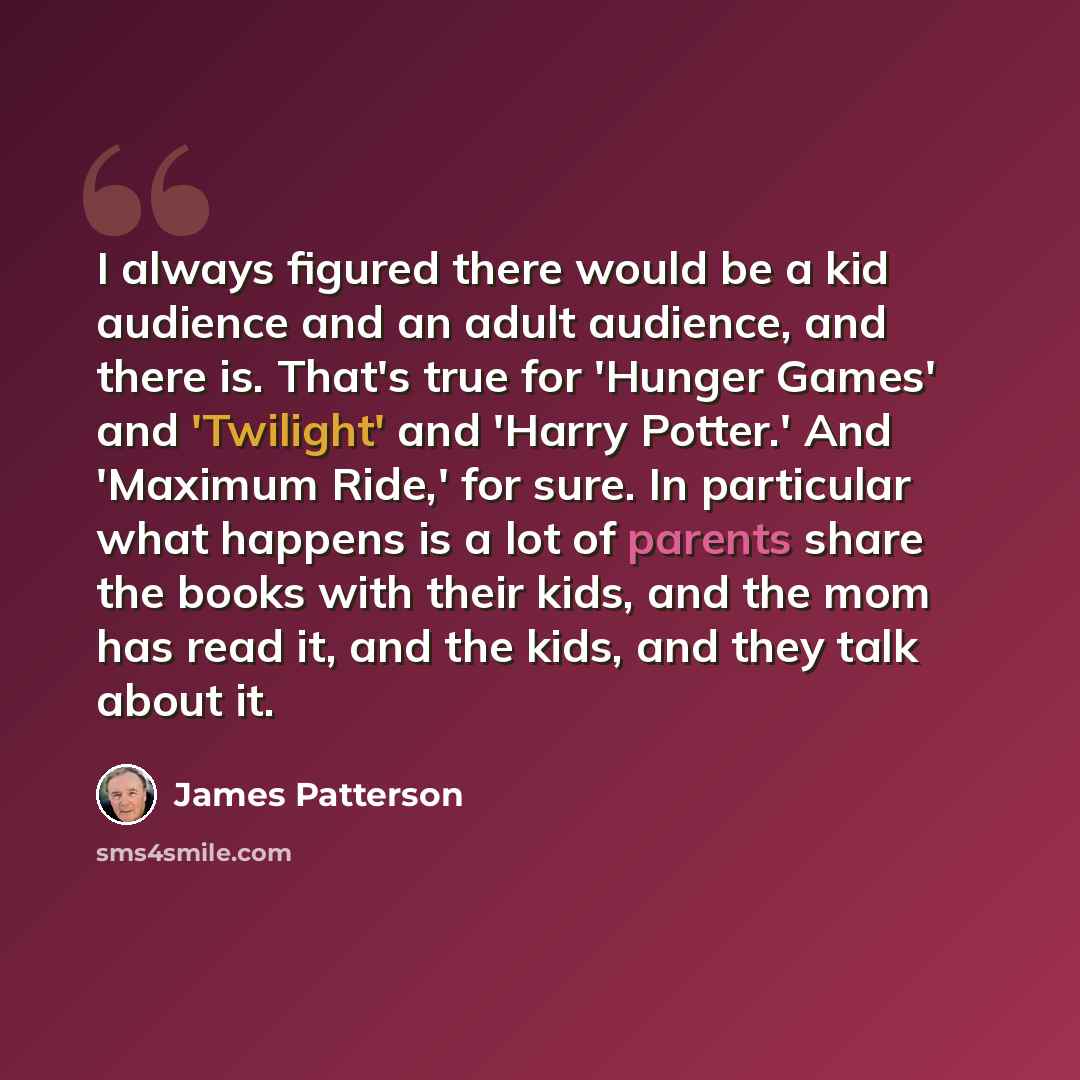 “I always figured there would be a kid audience and an adult audience, and there is. That's true for 'Hunger Games' and 'Twilight' and 'Harry Potter.' And 'Maximum Ride,' for sure. In particular what happens is a lot of parents share the books with their kids, and the mom has read it, and the kids…” quote by James Patterson