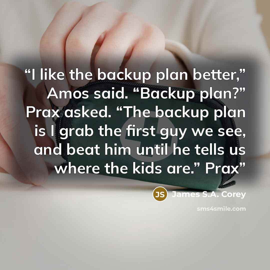 “I like the backup plan better,” Amos said. “Backup plan?” Prax asked. “The backup plan is I grab the first guy we see, and beat him until he tells us where the kids are.” Prax” quote by James S.A. Corey