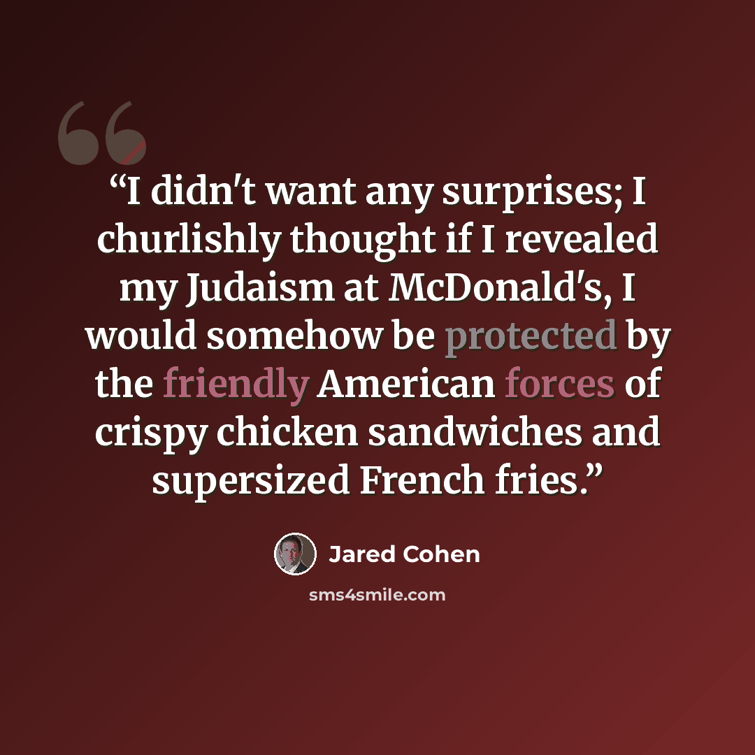 “I didn't want any surprises; I churlishly thought if I revealed my Judaism at McDonald's, I would somehow be protected by the friendly American forces of crispy chicken sandwiches and supersized French fries.” quote by Jared Cohen