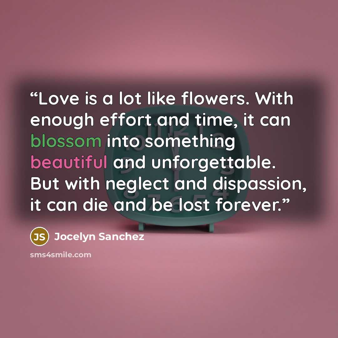 “Love is a lot like flowers. With enough effort and time, it can blossom into something beautiful and unforgettable. But with neglect and dispassion, it can die and be lost forever.” quote by Jocelyn Sanchez