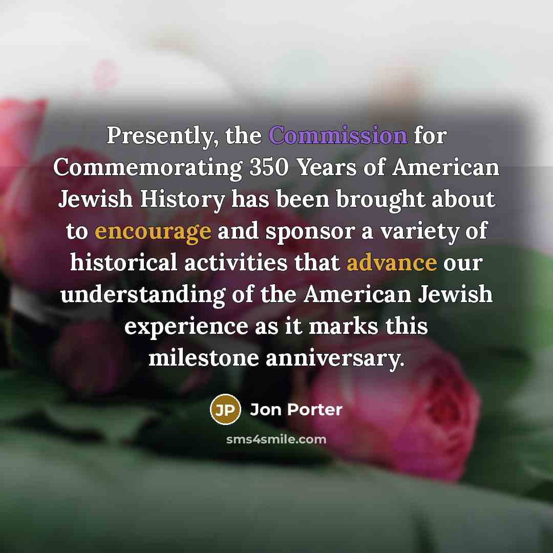“Presently, the Commission for Commemorating 350 Years of American Jewish History has been brought about to encourage and sponsor a variety of historical activities that advance our understanding of the American Jewish experience as it marks this milestone anniversary.” quote by Jon Porter