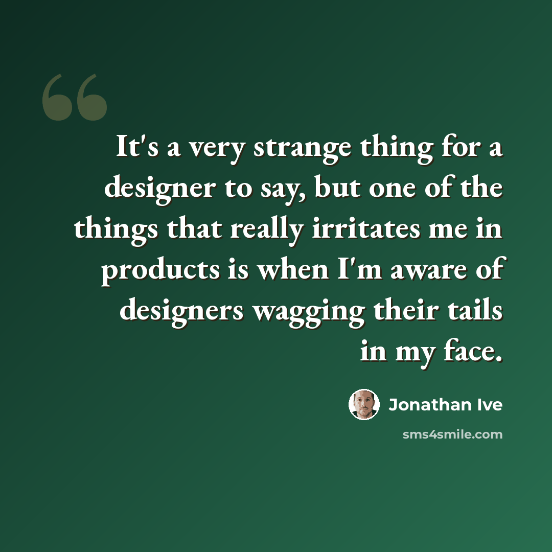 “It's a very strange thing for a designer to say, but one of the things that really irritates me in products is when I'm aware of designers wagging their tails in my face.” quote by Jonathan Ive