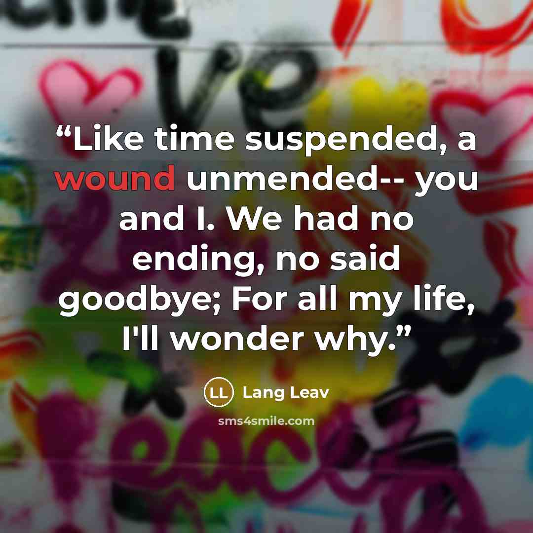 “Like time suspended, a wound unmended-- you and I. We had no ending, no said goodbye; For all my life, I'll wonder why.” quote by Lang Leav
