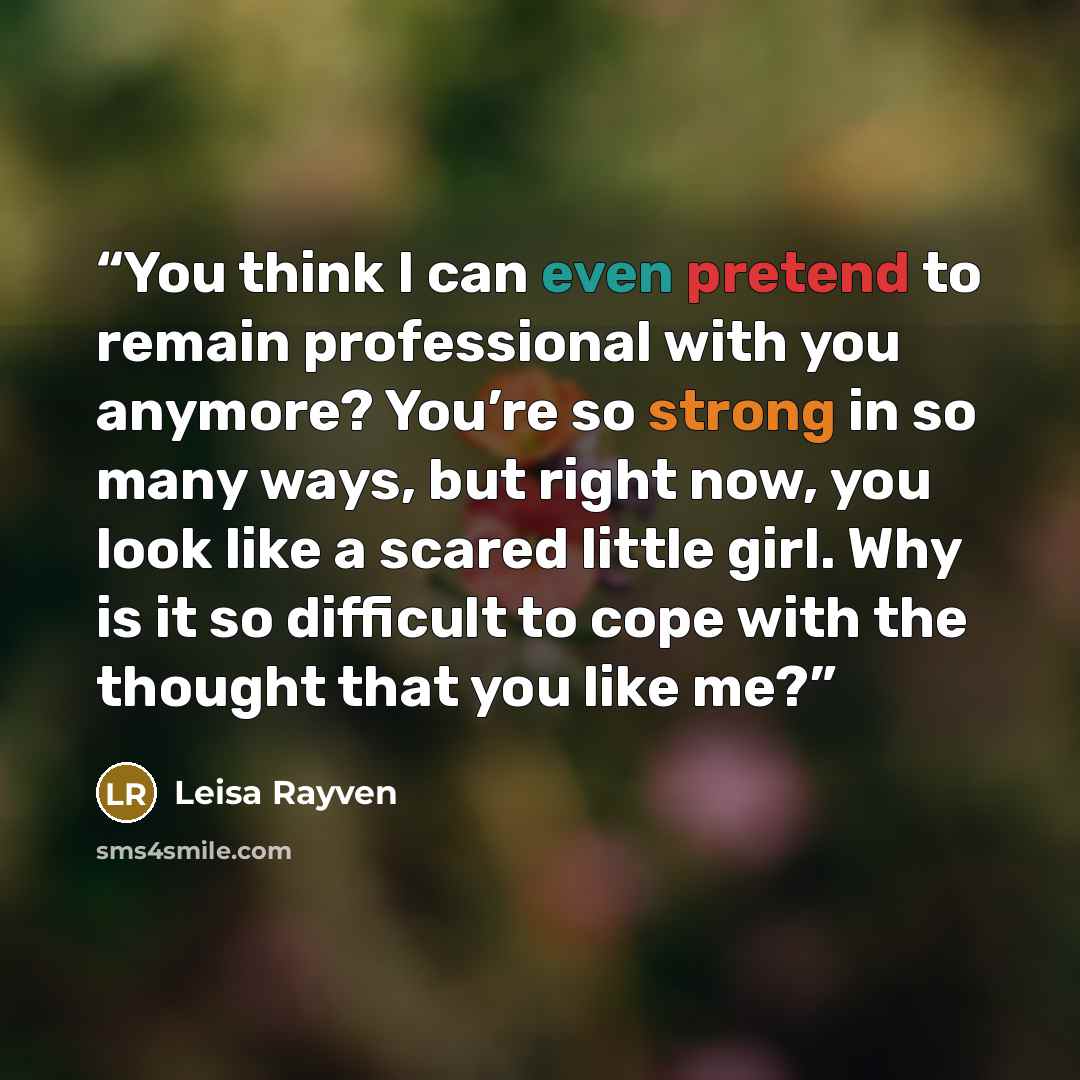 “You think I can even pretend to remain professional with you anymore? You’re so strong in so many ways, but right now, you look like a scared little girl. Why is it so difficult to cope with the thought that you like me?” quote by Leisa Rayven