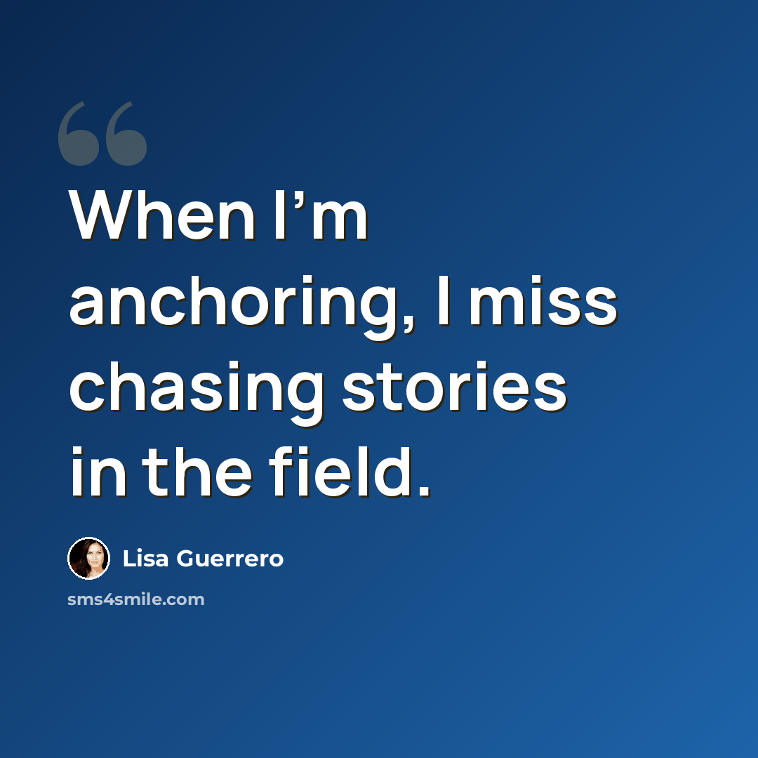 “When I'm anchoring, I miss chasing stories in the field.” quote by Lisa Guerrero