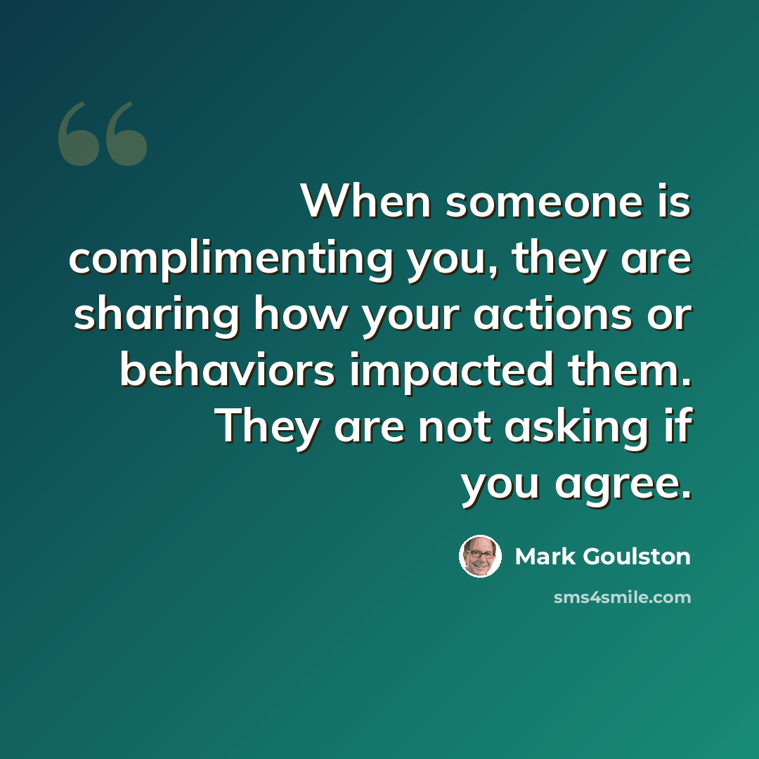 “When someone is complimenting you, they are sharing how your actions or behaviors impacted them. They are not asking if you agree.” quote by Mark Goulston