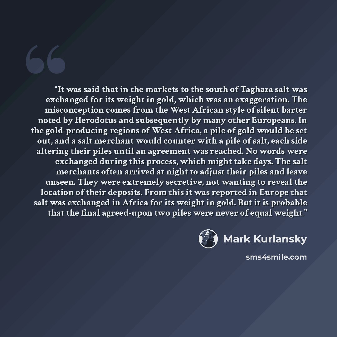 “It was said that in the markets to the south of Taghaza salt was exchanged for its weight in gold, which was an exaggeration. The misconception comes from the West African style of silent barter noted by Herodotus and subsequently by many other Europeans. In the gold-producing regions of West…” quote by Mark Kurlansky