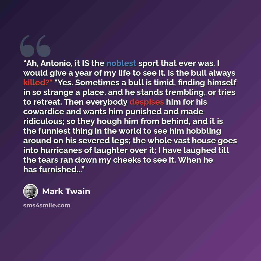“Ah, Antonio, it IS the noblest sport that ever was. I would give a year of my life to see it. Is the bull always killed?" "Yes. Sometimes a bull is timid, finding himself in so strange a place, and he stands trembling, or tries to retreat. Then everybody despises him for his cowardice and wants…” quote by Mark Twain