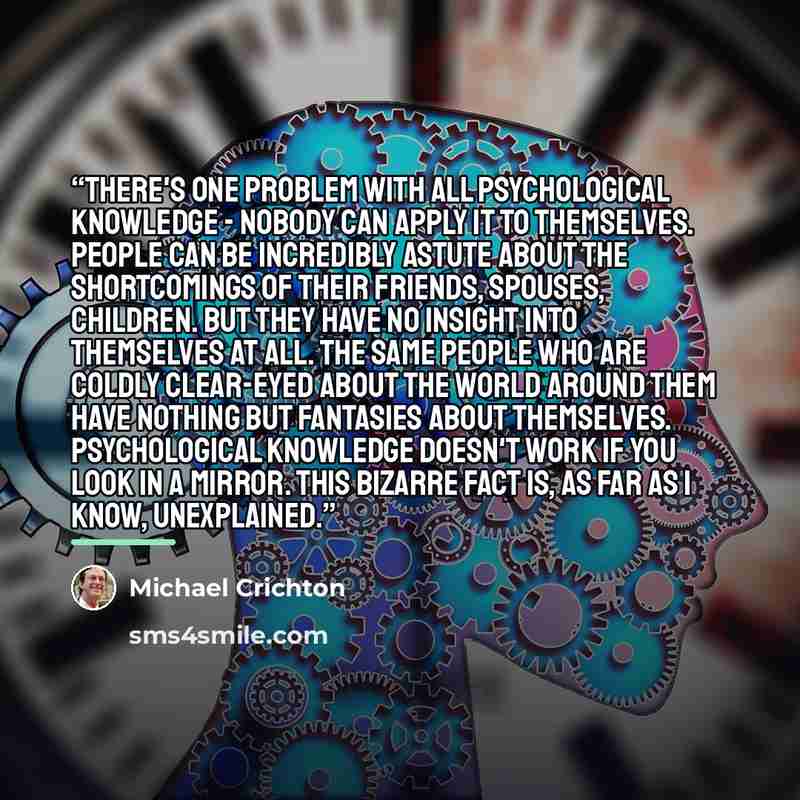 “There's one problem with all psychological knowledge - nobody can apply it to themselves. People can be incredibly astute about the shortcomings of their friends, spouses, children. But they have no insight into themselves at all. The same people who are coldly clear-eyed about the world around…” quote by Michael Crichton