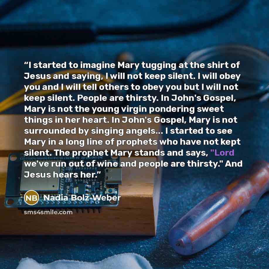 “I started to imagine Mary tugging at the shirt of Jesus and saying, I will not keep silent. I will obey you and I will tell others to obey you but I will not keep silent. People are thirsty. In John's Gospel, Mary is not the young virgin pondering sweet things in her heart. In John's Gospel, Mary…” quote by Nadia Bolz-Weber