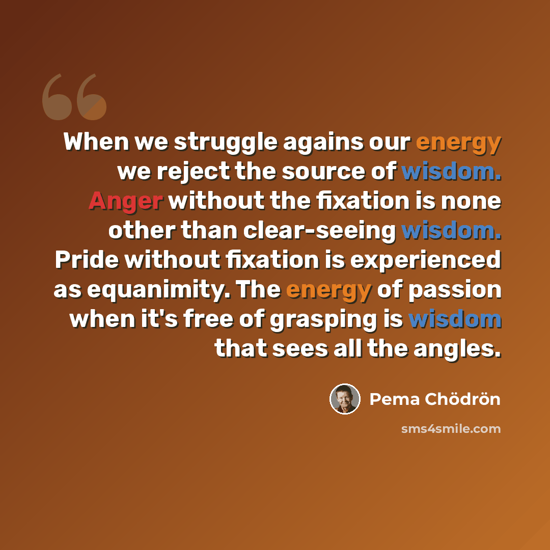 “When we struggle agains our energy we reject the source of wisdom. Anger without the fixation is none other than clear-seeing wisdom. Pride without fixation is experienced as equanimity. The energy of passion when it's free of grasping is wisdom that sees all the angles.” quote by Pema Chodron
